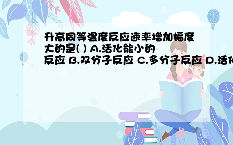 升高同等温度反应速率增加幅度大的是( ) A.活化能小的反应 B.双分子反应 C.多分子反应 D.活化能大的反应