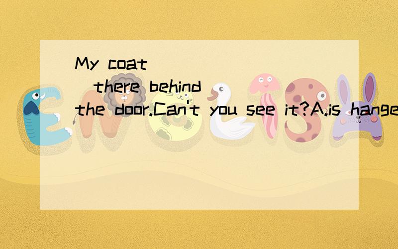 My coat _______there behind the door.Can't you see it?A.is hanged B.is hanging C.hangs D.has hung为什么不选C、D?而是选B?