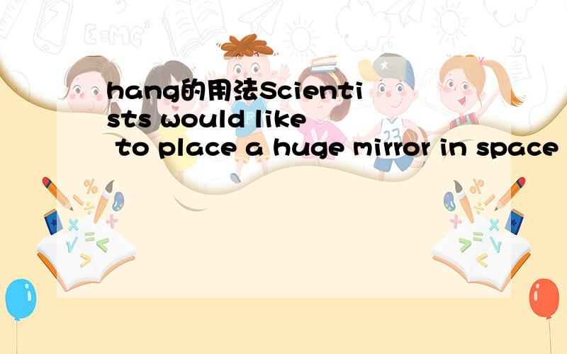 hang的用法Scientists would like to place a huge mirror in space above the earth.It might be sixty miles wide.It would be used to catch the rays of the sun.It would direct the sun’s rays upon the earth as a child might do to make sunlight dance o