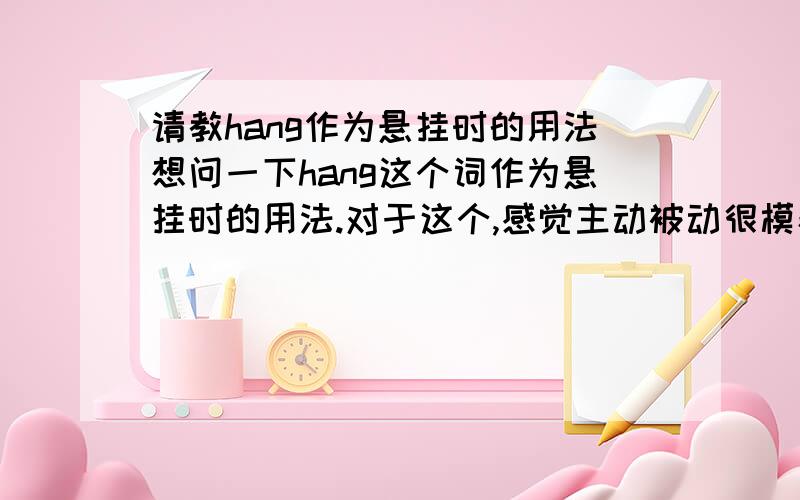 请教hang作为悬挂时的用法想问一下hang这个词作为悬挂时的用法.对于这个,感觉主动被动很模糊my bag is hanging there.不应该是被挂在这儿,is hung不是更好吗I hang the picture这种我知道,主动的还有a p