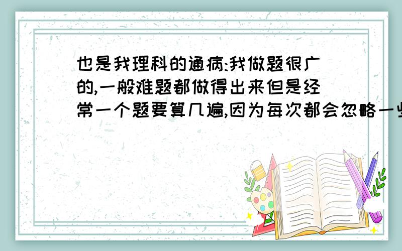 也是我理科的通病:我做题很广的,一般难题都做得出来但是经常一个题要算几遍,因为每次都会忽略一些东西,比如第一遍看错了数字,第二遍看掉了条件,第三遍算错了,第四遍发现什么忘记考虑