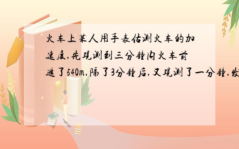 火车上某人用手表估测火车的加速度,先观测到三分钟内火车前进了540m,隔了3分钟后,又观测了一分钟,发现火车前进了360m,若设该时间内火车一直在做匀变速运动,则该火车的加速度为多大?