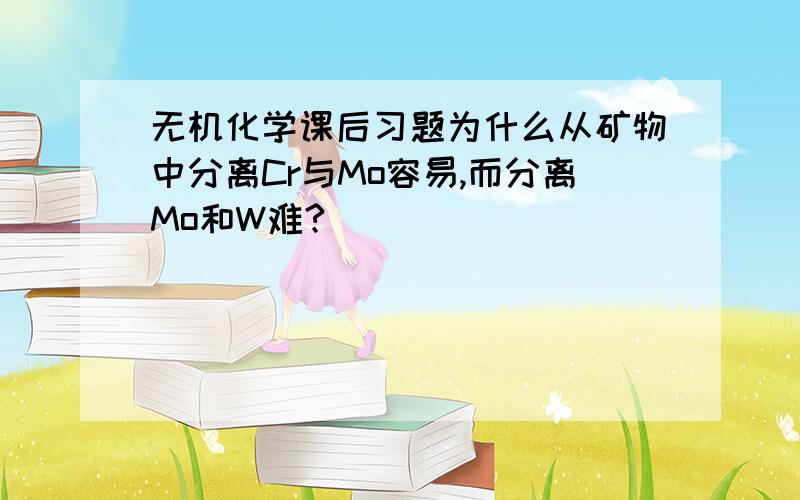 无机化学课后习题为什么从矿物中分离Cr与Mo容易,而分离Mo和W难?