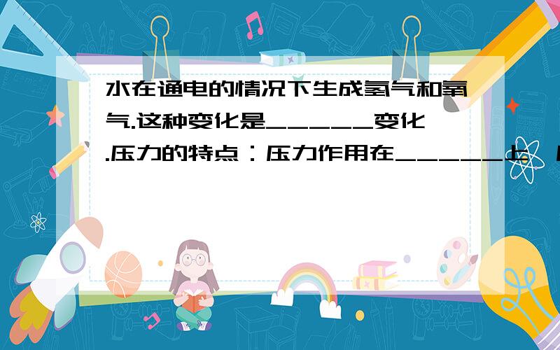 水在通电的情况下生成氢气和氧气.这种变化是_____变化.压力的特点：压力作用在_____上,压力的方向_________________压力的大小:水平支撑面上的物体对支撑面的压力大小等于___________