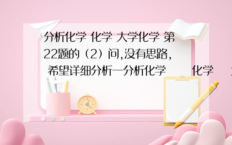 分析化学 化学 大学化学 第22题的（2）问,没有思路, 希望详细分析一分析化学      化学    大学化学 第22题的（2）问,没有思路,    希望详细分析一下! 学弟很努力, 化学团高手都去哪里了?学弟