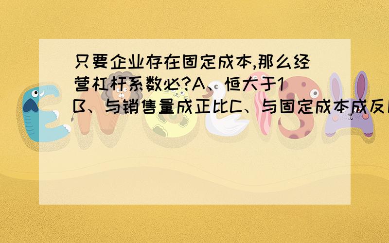 只要企业存在固定成本,那么经营杠杆系数必?A、恒大于1 B、与销售量成正比C、与固定成本成反比 D、与风险成反比