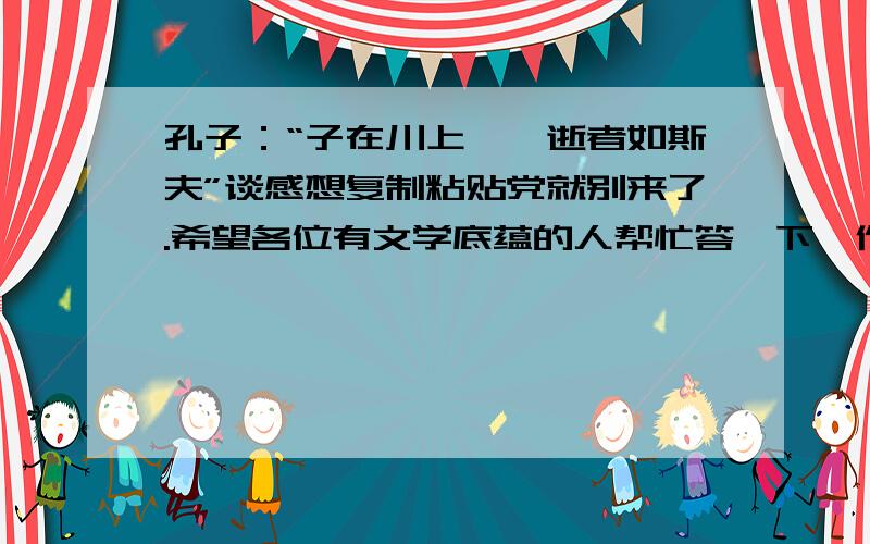 孔子：“子在川上曰,逝者如斯夫”谈感想复制粘贴党就别来了.希望各位有文学底蕴的人帮忙答一下,作简答题回答的.