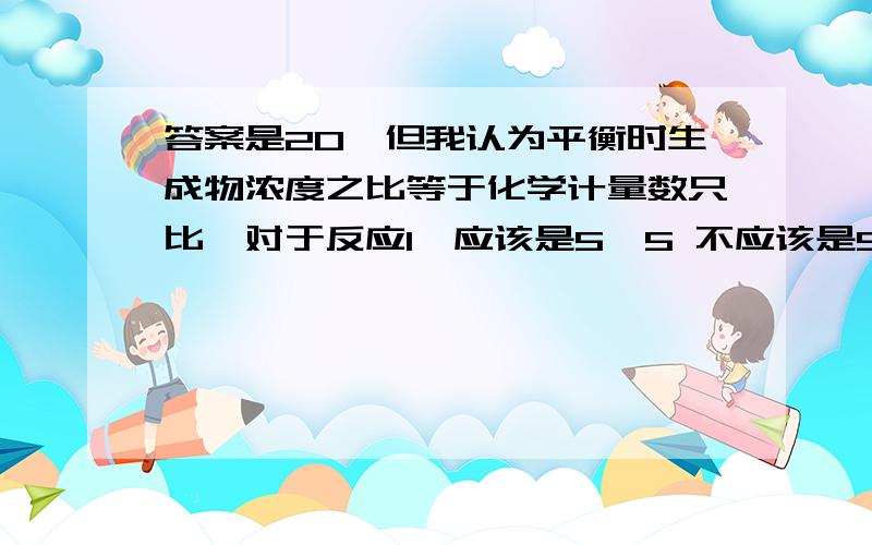 答案是20,但我认为平衡时生成物浓度之比等于化学计量数只比,对于反应1,应该是5•5 不应该是5•4 啊?