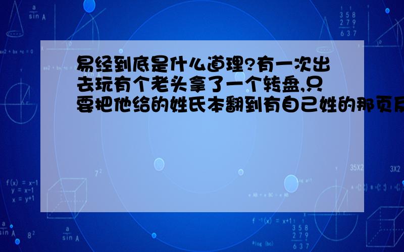 易经到底是什么道理?有一次出去玩有个老头拿了一个转盘,只要把他给的姓氏本翻到有自己姓的那页反扣在自己身上,然后转那个盘就可以转到自己的姓氏,我当时惊呆了,我并没有给他看啊,怎