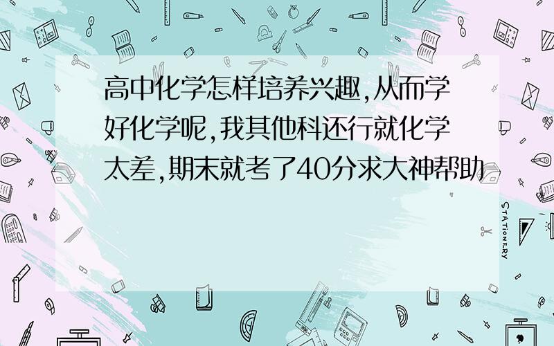 高中化学怎样培养兴趣,从而学好化学呢,我其他科还行就化学太差,期末就考了40分求大神帮助