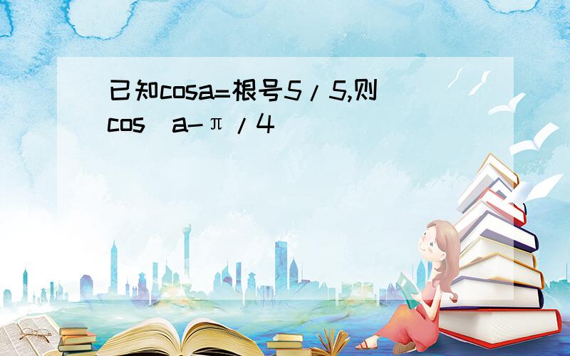 已知cosa=根号5/5,则cos(a-π/4)