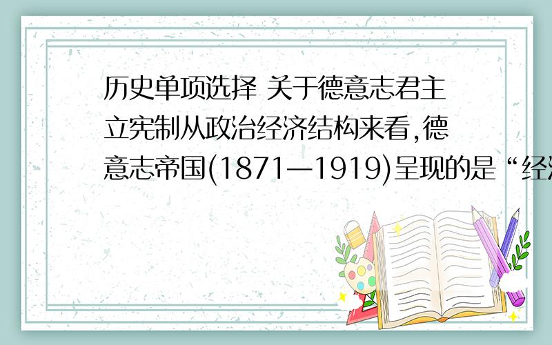 历史单项选择 关于德意志君主立宪制从政治经济结构来看,德意志帝国(1871—1919)呈现的是“经济巨人、政治跛子的半资本主义或者说半专制主义的社会形态”.以下能支撑这一观点的史实不包