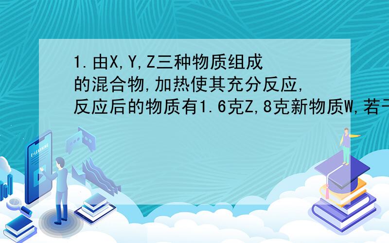 1.由X,Y,Z三种物质组成的混合物,加热使其充分反应,反应后的物质有1.6克Z,8克新物质W,若干克Z,则XY在反应中的质量比是多少?2.在氯酸钾和二氧化锰混合物中加热得到氧气的反应中若二氧化锰在