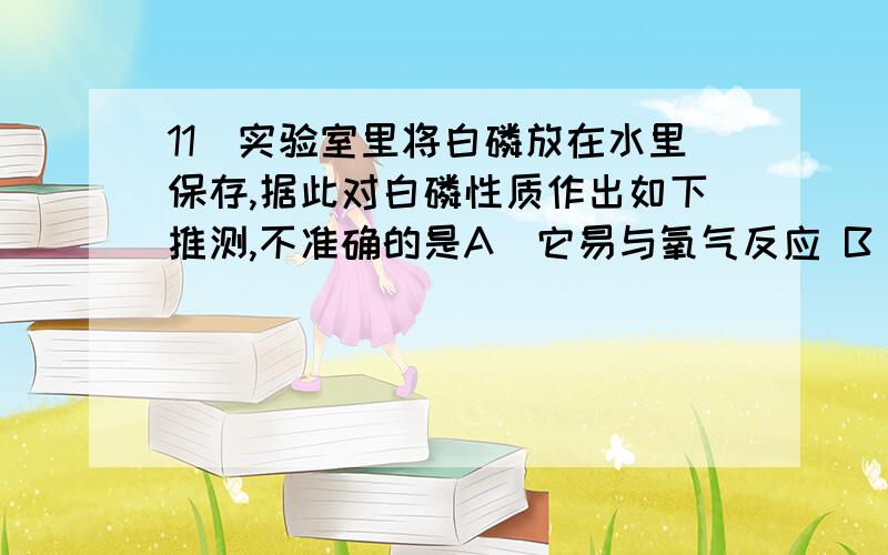 11．实验室里将白磷放在水里保存,据此对白磷性质作出如下推测,不准确的是A．它易与氧气反应 B．它遇水不反应 C．它难溶于水 D．它比水重