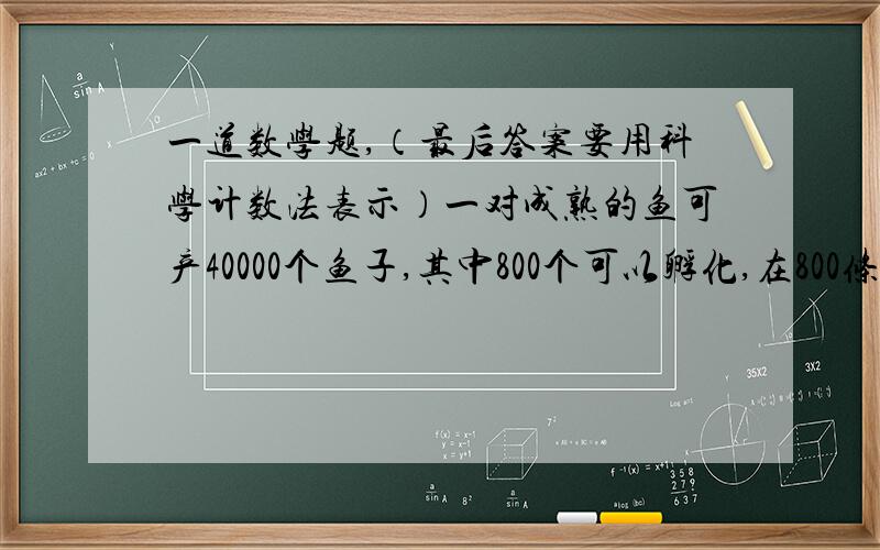 一道数学题,（最后答案要用科学计数法表示）一对成熟的鱼可产40000个鱼子,其中800个可以孵化,在800条鱼中,有200条可以到海,在鱼子中,能活着到海的比例是多少?如果要确保100万条鱼到海,那么