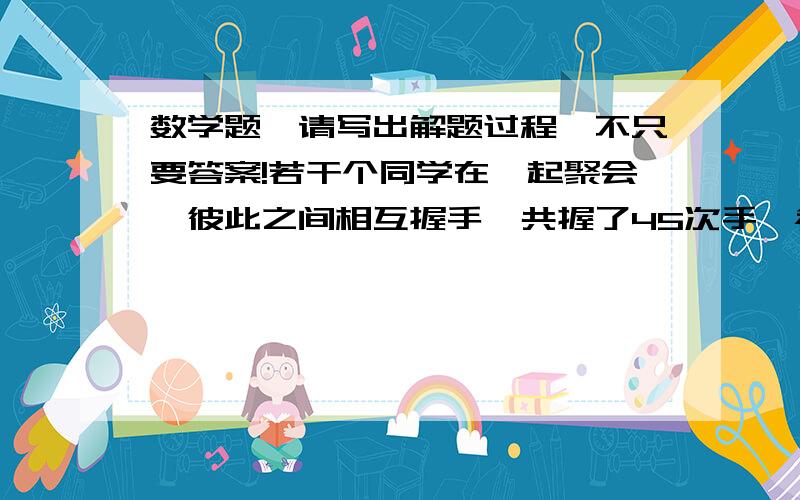 数学题,请写出解题过程,不只要答案!若干个同学在一起聚会,彼此之间相互握手,共握了45次手,参加这次聚会的共有多少人?