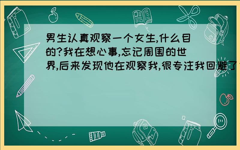 男生认真观察一个女生,什么目的?我在想心事,忘记周围的世界,后来发现他在观察我,很专注我回避了他扭头不看了,可是他一直对我很冷的