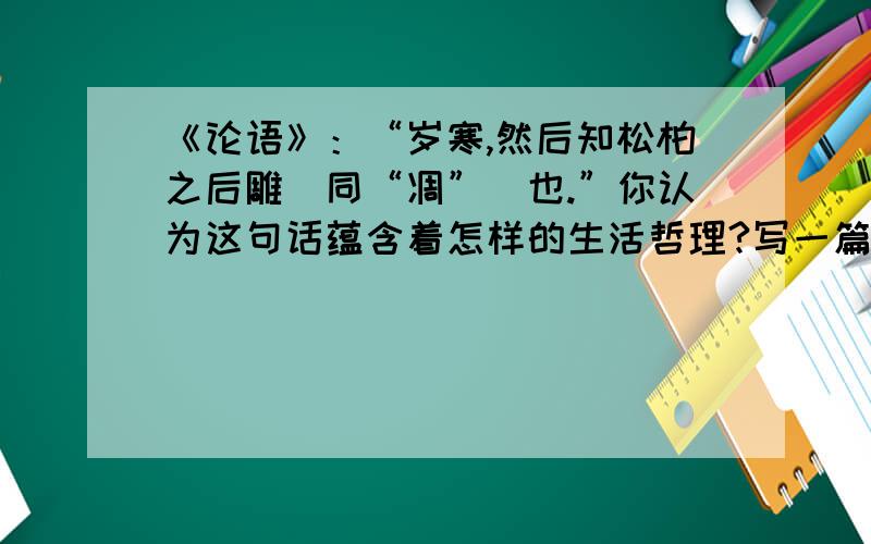 《论语》：“岁寒,然后知松柏之后雕（同“凋”）也.”你认为这句话蕴含着怎样的生活哲理?写一篇800左右的议论文.