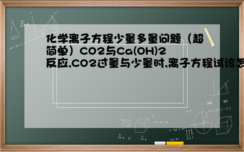 化学离子方程少量多量问题（超简单）CO2与Ca(OH)2反应,CO2过量与少量时,离子方程试该怎样写啊?