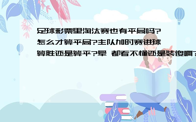 足球彩票里淘汰赛也有平局吗?怎么才算平局?主队加时赛进球算胜还是算平?晕 都看不懂还是装傻啊?我说的是足球彩票规则!不是欧冠!