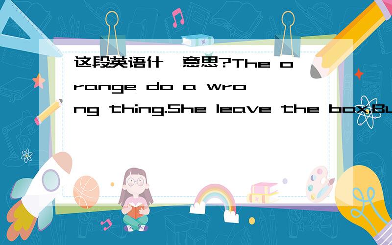 这段英语什麼意思?The orange do a wrong thing.She leave the box.But she find she still love the box.But the orange because the face and the zizun ,so she doesn't talk to box about she's love.The box doesn't love her now.So she often cry in the