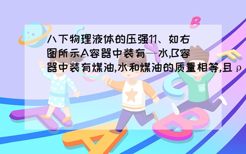 八下物理液体的压强11、如右图所示A容器中装有—水,B容器中装有煤油,水和煤油的质量相等,且ρ水>ρ煤油,两容器底部所受的压强分别为PA和PB,压力分别为FA和FB,则 ( ) A．PAPB FA=FB