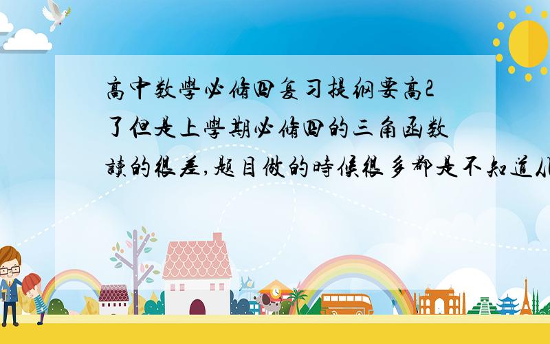 高中数学必修四复习提纲要高2了但是上学期必修四的三角函数读的很差,题目做的时候很多都是不知道从那里下手或者做一半不知道接下来怎么转换,但是只要老师做完后都可以理解.不知道要