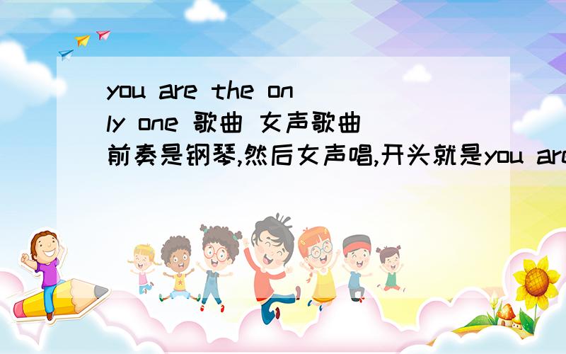 you are the only one 歌曲 女声歌曲前奏是钢琴,然后女声唱,开头就是you are the only one.