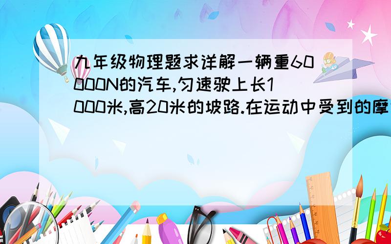 九年级物理题求详解一辆重60000N的汽车,匀速驶上长1000米,高20米的坡路.在运动中受到的摩擦阻力驶车重的0.06倍,求发动机的牵引力