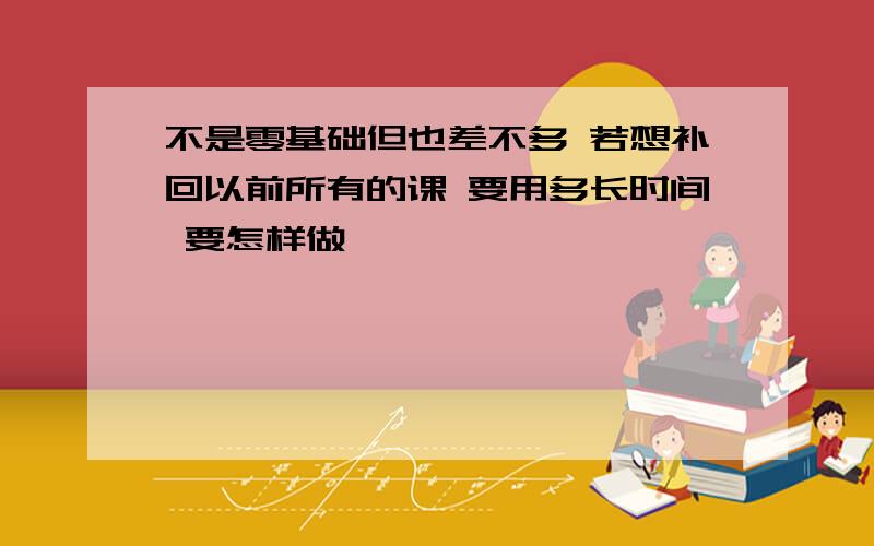 不是零基础但也差不多 若想补回以前所有的课 要用多长时间 要怎样做