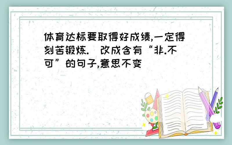 体育达标要取得好成绩,一定得刻苦锻炼.（改成含有“非.不可”的句子,意思不变)