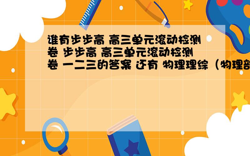 谁有步步高 高三单元滚动检测卷 步步高 高三单元滚动检测卷 一二三的答案 还有 物理理综（物理部分）自测试卷 的自测试题1234 就是余姚七中发的暑假作业.要是哪位大哥大姐可以发给我