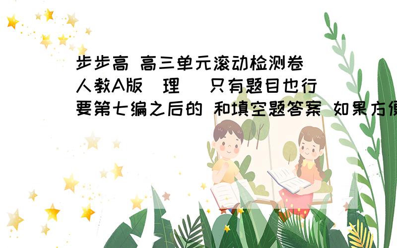 步步高 高三单元滚动检测卷 人教A版（理） 只有题目也行要第七编之后的 和填空题答案 如果方便的话 顺便也发下 直接发到291518739 这个Q的邮箱里