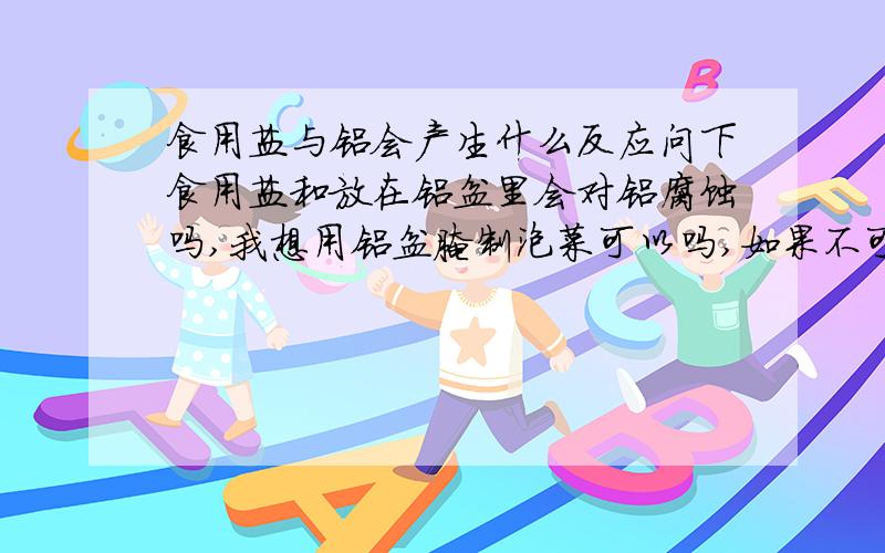 食用盐与铝会产生什么反应问下食用盐和放在铝盆里会对铝腐蚀吗,我想用铝盆腌制泡菜可以吗,如果不可以请说明为什么,