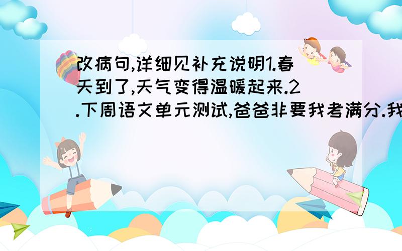 改病句,详细见补充说明1.春天到了,天气变得温暖起来.2.下周语文单元测试,爸爸非要我考满分.我要是考不到,哪可怎么办啊?