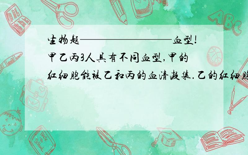 生物题————————血型!甲乙丙3人具有不同血型,甲的红细胞能被乙和丙的血清凝集.乙的红细胞都不被甲丙血清凝集.问甲乙丙的血型分别是什么?A：A,O,BB：AB,O,BC：O,A,ABD：B,AB,O