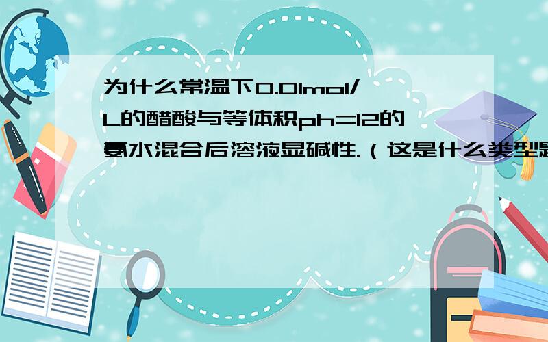 为什么常温下0.01mol/L的醋酸与等体积ph=12的氨水混合后溶液显碱性.（这是什么类型题目,考了什么知识点呢）.另外补充个小问题：为什么醋酸根浓度+氢阳跟浓度不等于0.01mol／L呢？