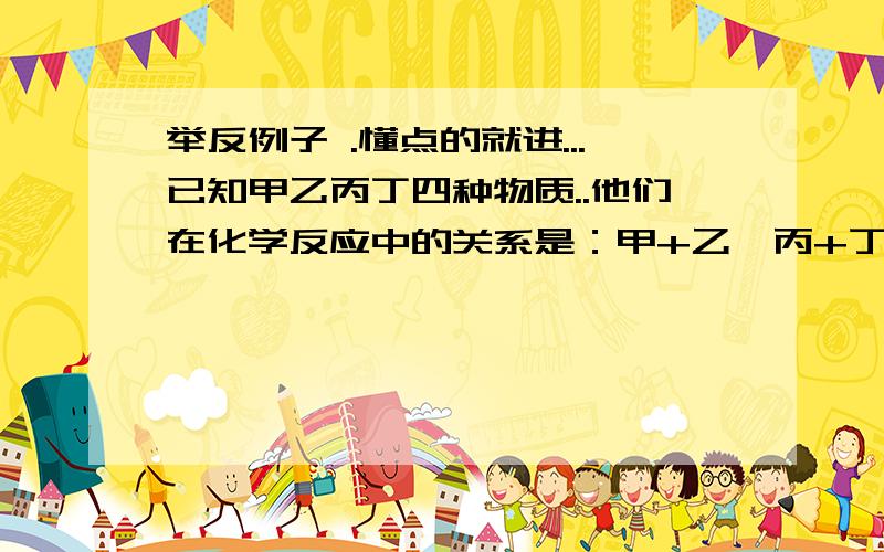 举反例子 .懂点的就进...已知甲乙丙丁四种物质..他们在化学反应中的关系是：甲+乙→丙+丁..对此反应,下列说法正确的是（c）【三个选项举出他们的反例】..a.若丙丁为盐和水,甲和乙一定是