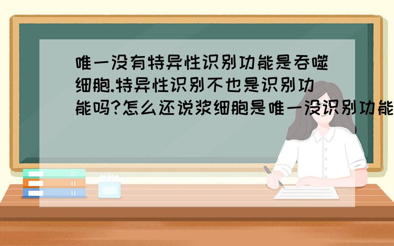 唯一没有特异性识别功能是吞噬细胞.特异性识别不也是识别功能吗?怎么还说浆细胞是唯一没识别功能的细胞