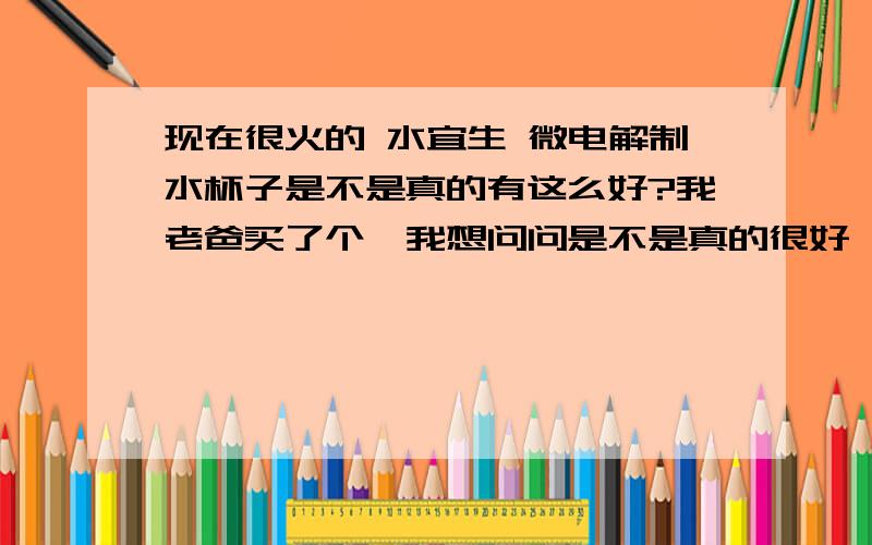 现在很火的 水宜生 微电解制水杯子是不是真的有这么好?我老爸买了个,我想问问是不是真的很好,我看它不要插电,有点不相信不要能源就能完成水的电解.