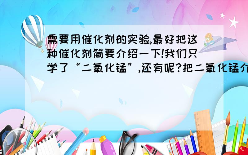 需要用催化剂的实验,最好把这种催化剂简要介绍一下!我们只学了“二氧化锰”,还有呢?把二氧化锰介绍一下也可以!凭自己的真才实学，别抄袭，通俗一点哦!别只说二氧化锰？