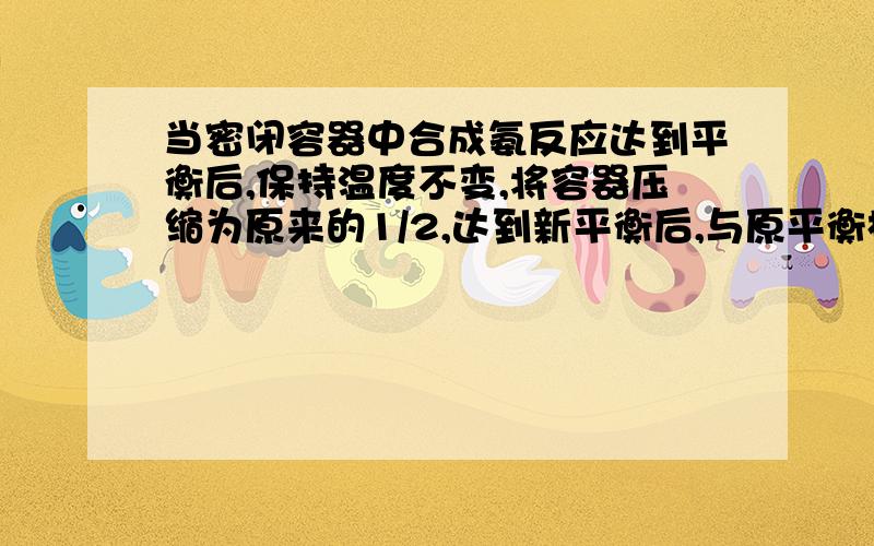 当密闭容器中合成氨反应达到平衡后,保持温度不变,将容器压缩为原来的1/2,达到新平衡后,与原平衡相比较,下列说法中正确的是:A 、容器内的总压强为原来的2倍B 、NH3的浓度为原来的2倍C 、H2