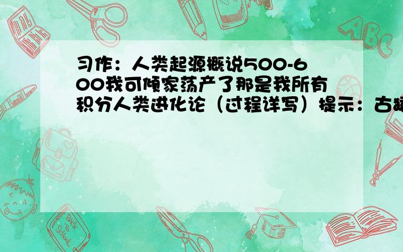 习作：人类起源概说500-600我可倾家荡产了那是我所有积分人类进化论（过程详写）提示：古猿----------现代人500-600是字数