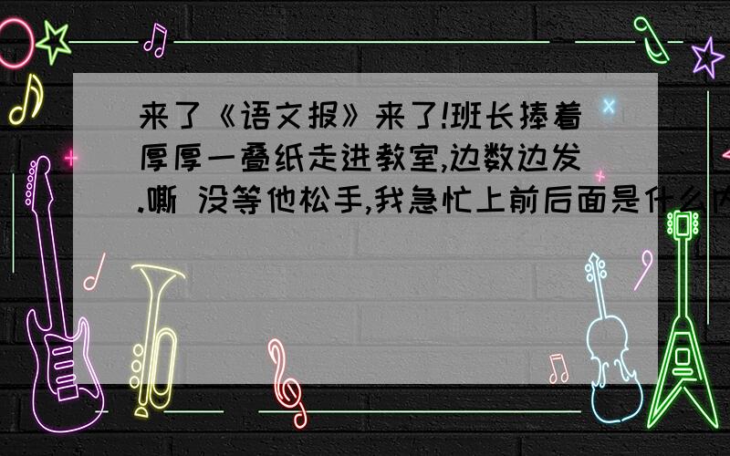 来了《语文报》来了!班长捧着厚厚一叠纸走进教室,边数边发.嘶 没等他松手,我急忙上前后面是什么内容?