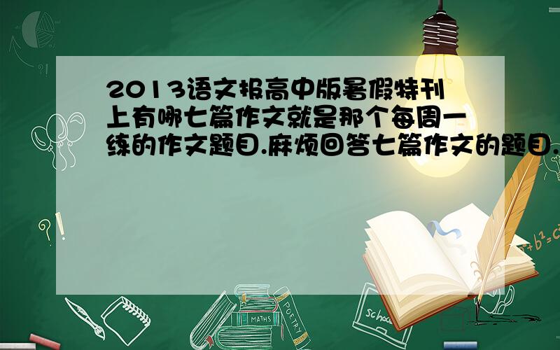 2013语文报高中版暑假特刊上有哪七篇作文就是那个每周一练的作文题目.麻烦回答七篇作文的题目.、感激不尽.