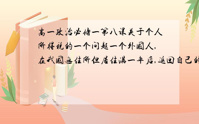 高一政治必修一第八课关于个人所得税的一个问题一个外国人,在我国无住所但居住满一年后,返回自己的国家,在他自己的国家取得的所得需不需要缴纳个人所得税?请务必严肃回答