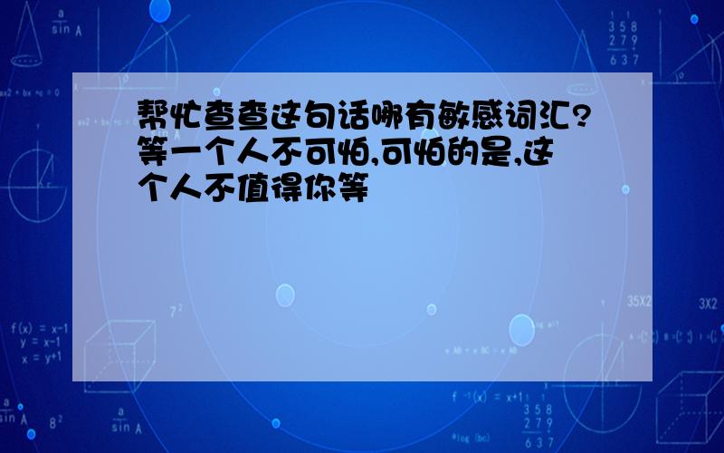 帮忙查查这句话哪有敏感词汇?等一个人不可怕,可怕的是,这个人不值得你等