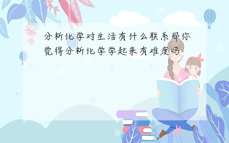 分析化学对生活有什么联系那你觉得分析化学学起来有难度吗