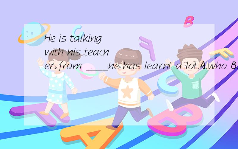 He is talking with his teacher,from ____he has learnt a lot.A.who B.whom C.which D.whose