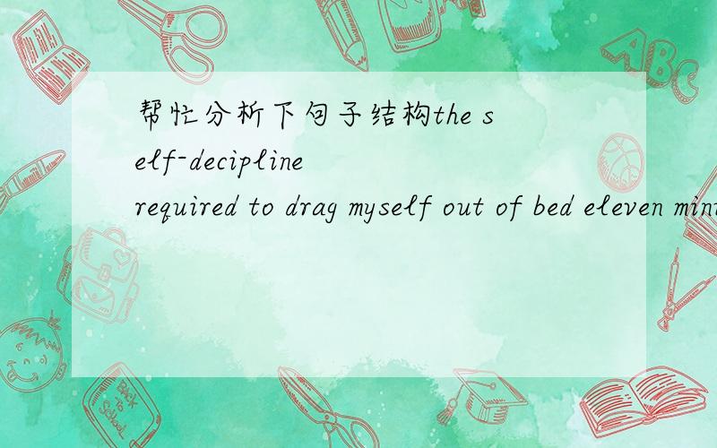 帮忙分析下句子结构the self-decipline required to drag myself out of bed eleven minutes earlier than usual was considerable.在这个句子中谓语动词应该是 was 对吧,那required 是分词结构吗?为什么用-ed形式呢?